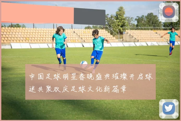 中国足球明星春晚盛典璀璨开启球迷共聚欢庆足球文化新篇章