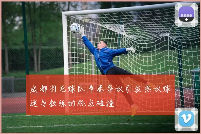成都羽毛球队节奏争议引发热议球迷与教练的观点碰撞