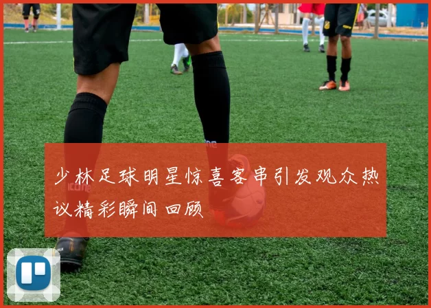 少林足球明星惊喜客串引发观众热议精彩瞬间回顾