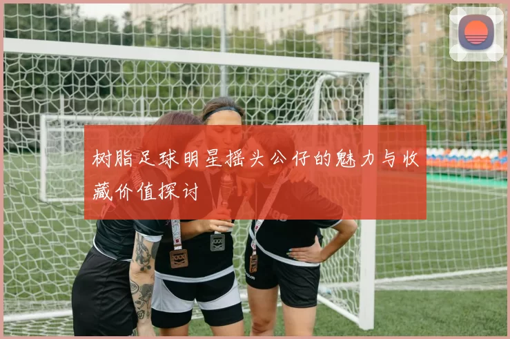 树脂足球明星摇头公仔的魅力与收藏价值探讨