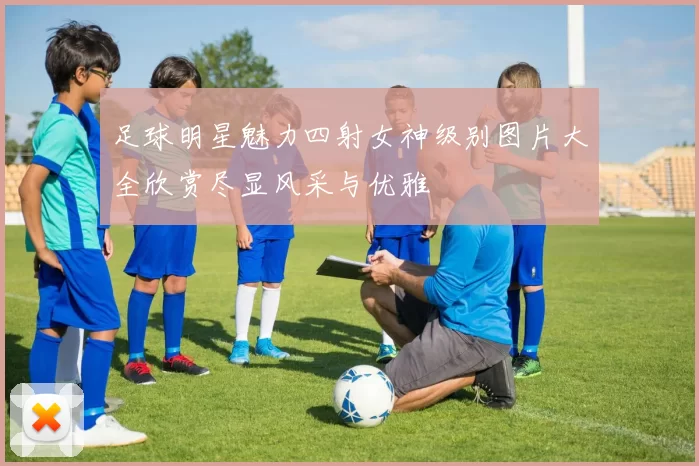足球明星魅力四射女神级别图片大全欣赏尽显风采与优雅