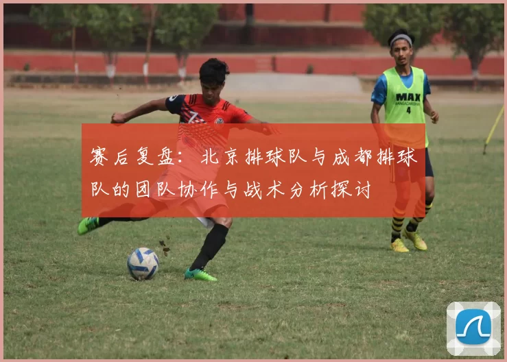 赛后复盘：北京排球队与成都排球队的团队协作与战术分析探讨