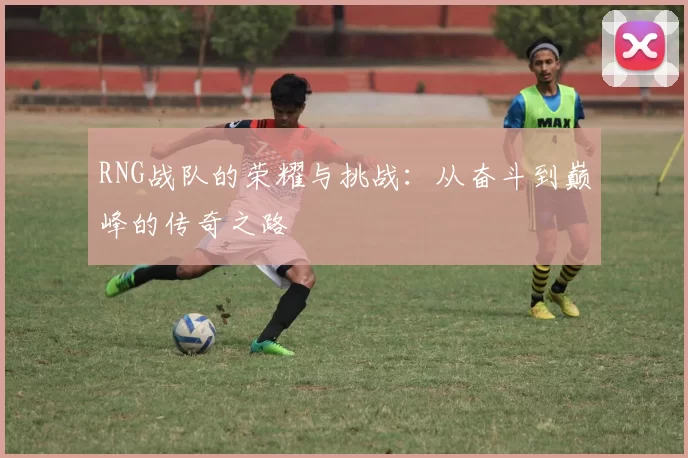 RNG战队的荣耀与挑战：从奋斗到巅峰的传奇之路