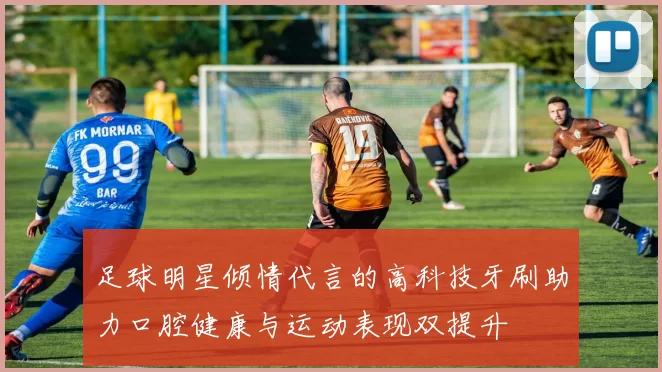 足球明星倾情代言的高科技牙刷助力口腔健康与运动表现双提升