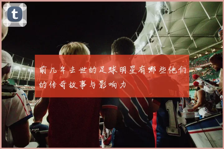 前几年去世的足球明星有哪些他们的传奇故事与影响力