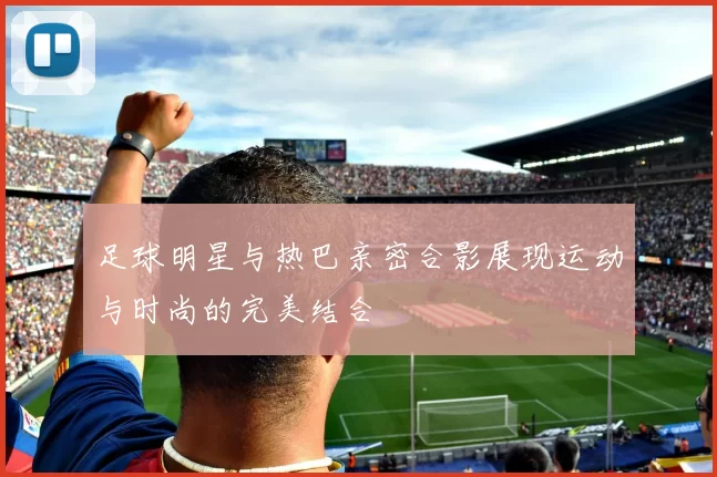 足球明星与热巴亲密合影展现运动与时尚的完美结合