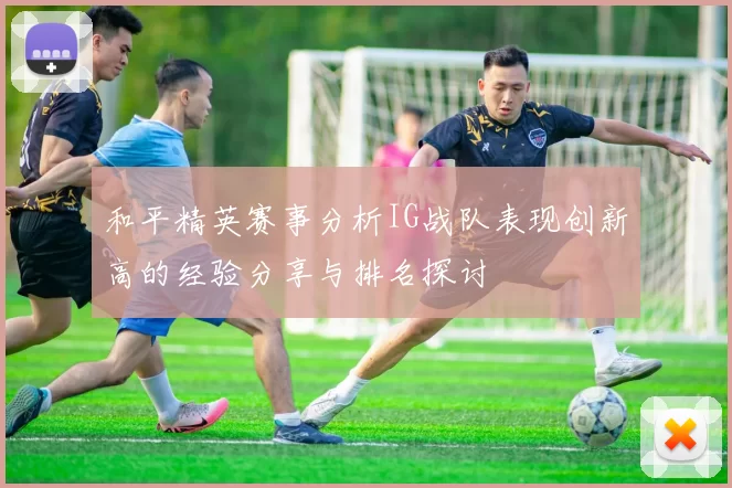 和平精英赛事分析IG战队表现创新高的经验分享与排名探讨