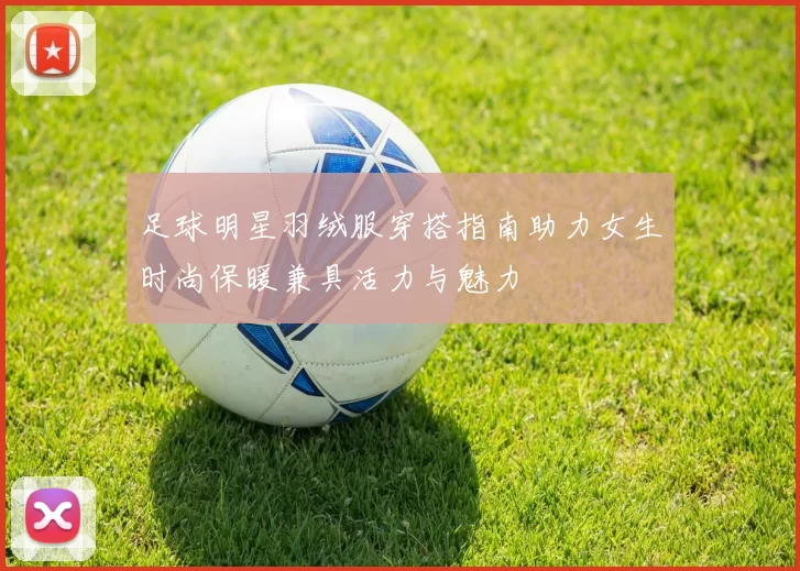 足球明星羽绒服穿搭指南助力女生时尚保暖兼具活力与魅力