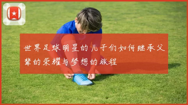 世界足球明星的儿子们如何继承父辈的荣耀与梦想的旅程