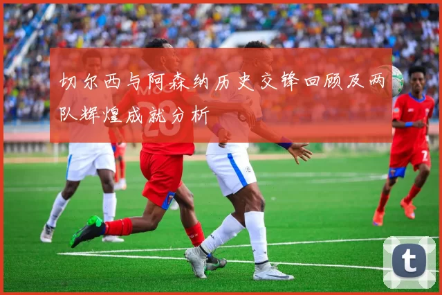 切尔西与阿森纳历史交锋回顾及两队辉煌成就分析