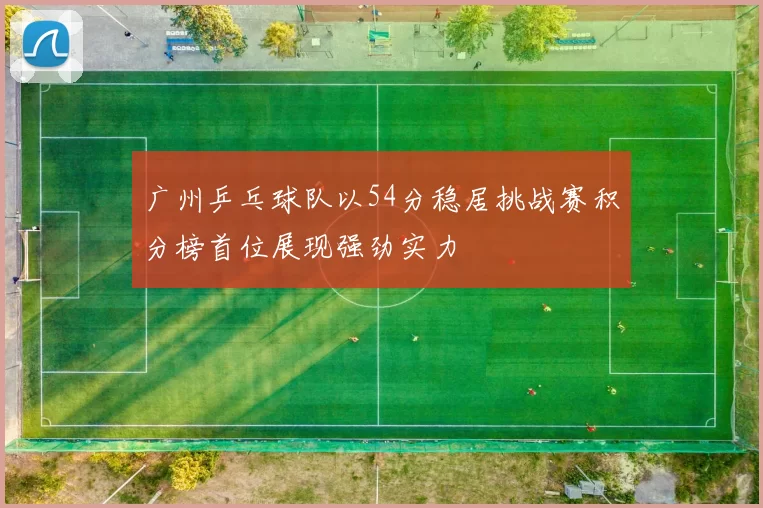 广州乒乓球队以54分稳居挑战赛积分榜首位展现强劲实力