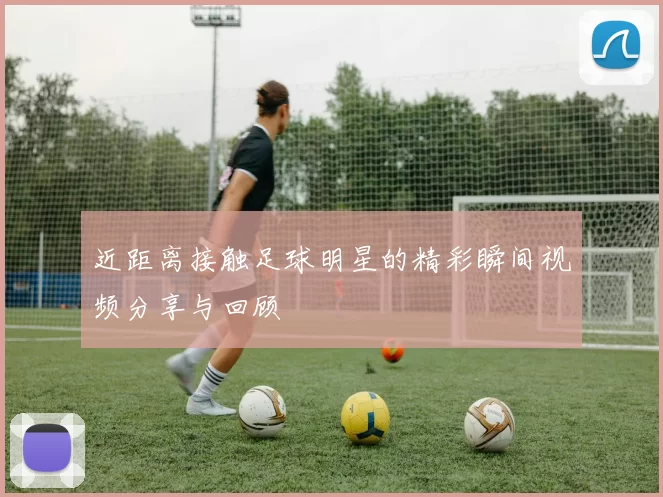 近距离接触足球明星的精彩瞬间视频分享与回顾