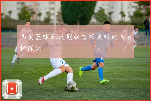西安篮球队近期状态深度对比与分析探讨