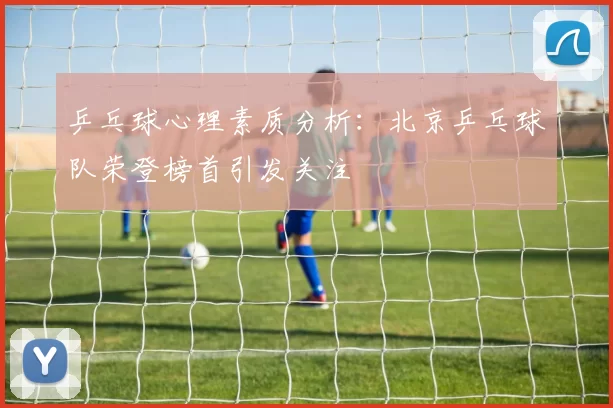 乒乓球心理素质分析：北京乒乓球队荣登榜首引发关注