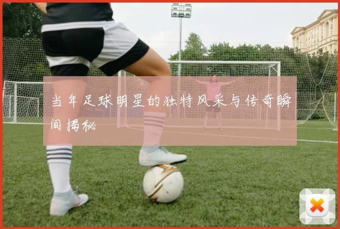 当年足球明星的独特风采与传奇瞬间揭秘