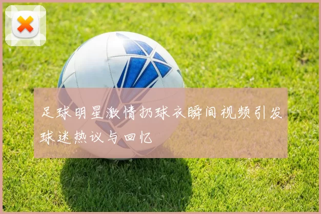 足球明星激情扔球衣瞬间视频引发球迷热议与回忆