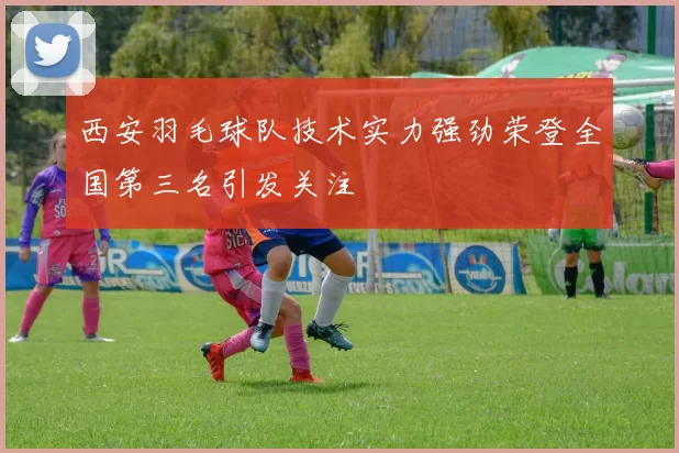 西安羽毛球队技术实力强劲荣登全国第三名引发关注