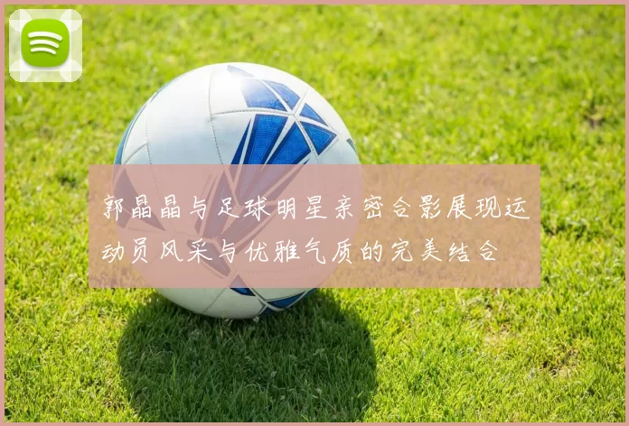 郭晶晶与足球明星亲密合影展现运动员风采与优雅气质的完美结合