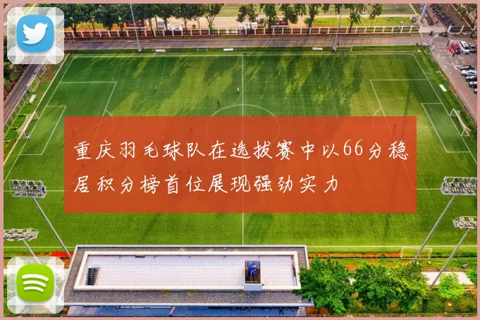 重庆羽毛球队在选拔赛中以66分稳居积分榜首位展现强劲实力