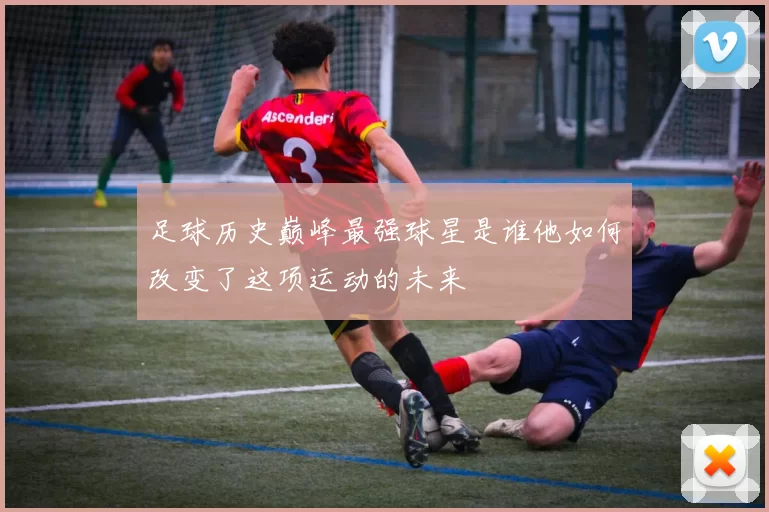 足球历史巅峰最强球星是谁他如何改变了这项运动的未来