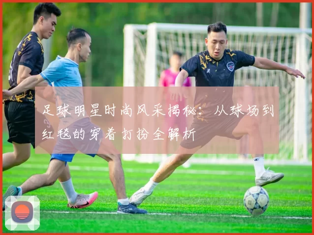 足球明星时尚风采揭秘：从球场到红毯的穿着打扮全解析