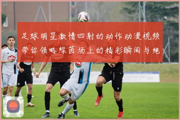 足球明星激情四射的动作动漫视频带你领略绿茵场上的精彩瞬间与绝妙技巧