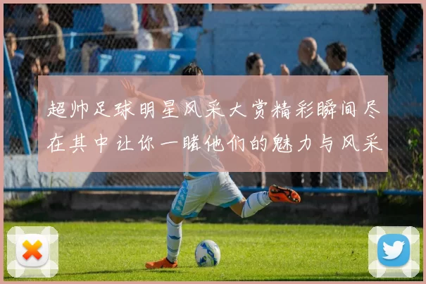 超帅足球明星风采大赏精彩瞬间尽在其中让你一睹他们的魅力与风采