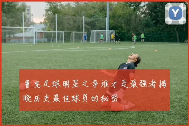 鲁克足球明星之争谁才是最强者揭晓历史最佳球员的秘密
