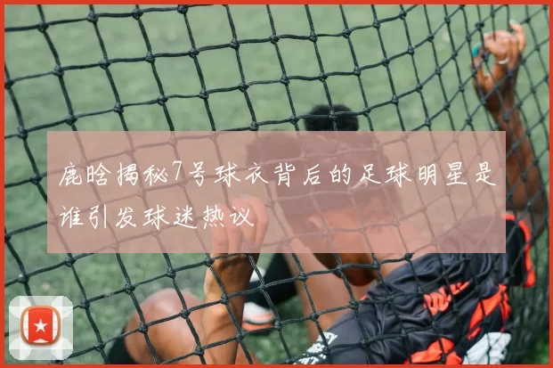 鹿晗揭秘7号球衣背后的足球明星是谁引发球迷热议