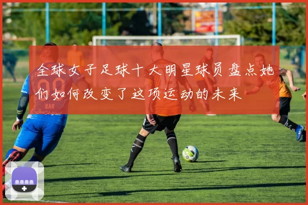 全球女子足球十大明星球员盘点她们如何改变了这项运动的未来