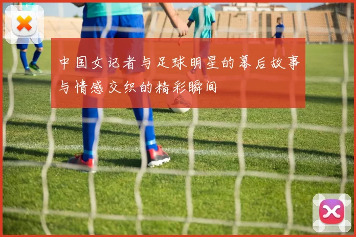 中国女记者与足球明星的幕后故事与情感交织的精彩瞬间