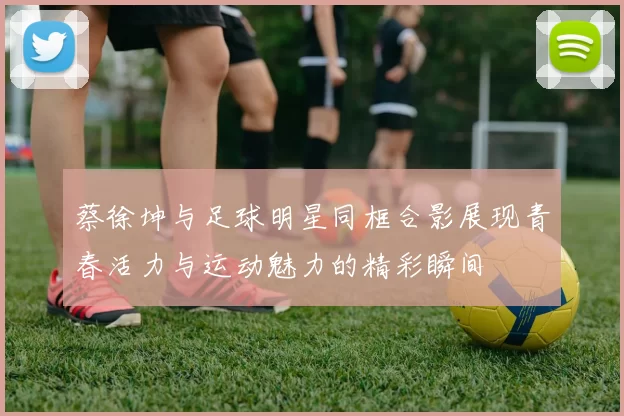蔡徐坤与足球明星同框合影展现青春活力与运动魅力的精彩瞬间
