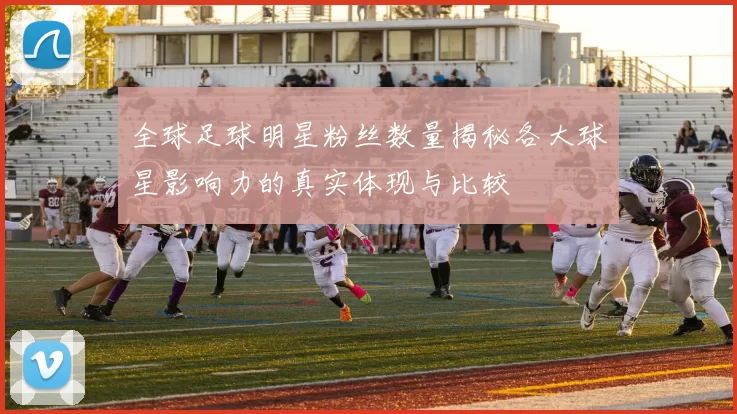 全球足球明星粉丝数量揭秘各大球星影响力的真实体现与比较