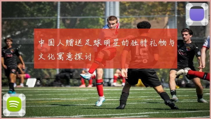中国人赠送足球明星的独特礼物与文化寓意探讨