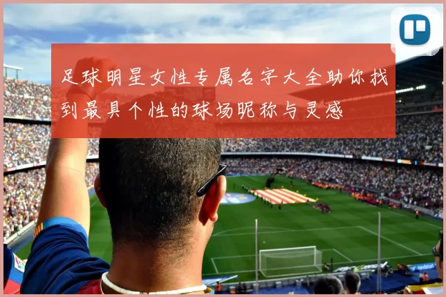 足球明星女性专属名字大全助你找到最具个性的球场昵称与灵感