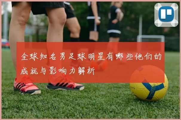 全球知名男足球明星有哪些他们的成就与影响力解析
