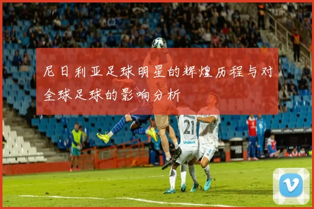 尼日利亚足球明星的辉煌历程与对全球足球的影响分析