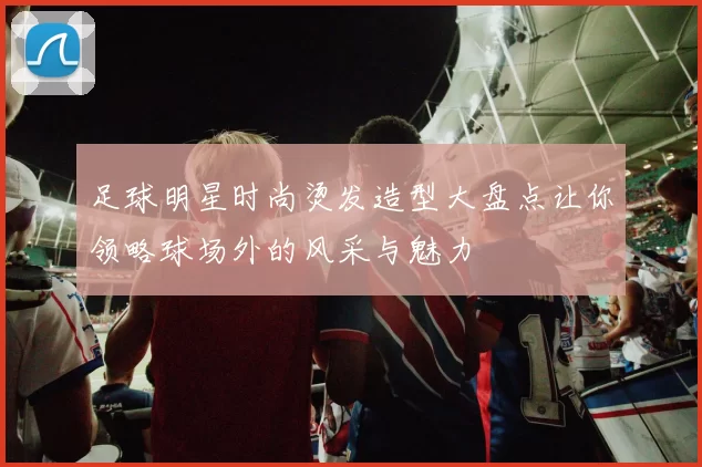 足球明星时尚烫发造型大盘点让你领略球场外的风采与魅力