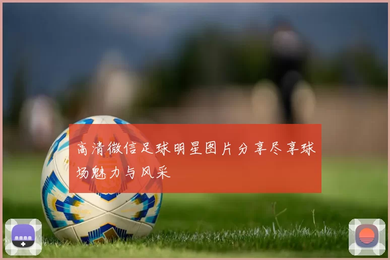 高清微信足球明星图片分享尽享球场魅力与风采