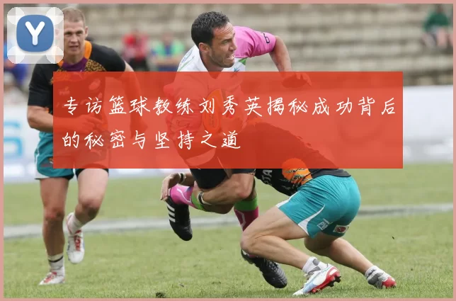 专访篮球教练刘秀英揭秘成功背后的秘密与坚持之道