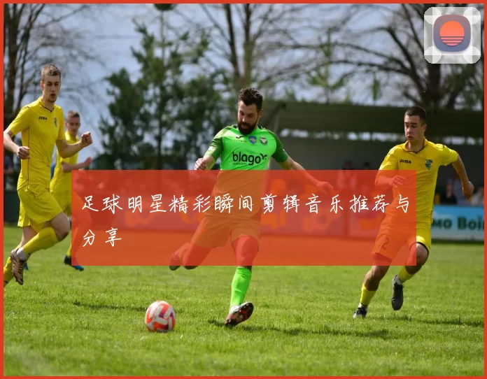 足球明星精彩瞬间剪辑音乐推荐与分享