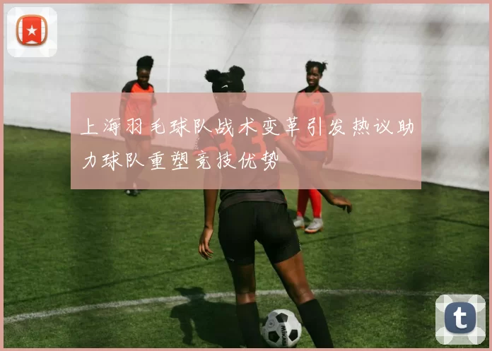 上海羽毛球队战术变革引发热议助力球队重塑竞技优势
