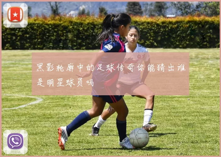 黑影轮廓中的足球传奇你能猜出谁是明星球员吗