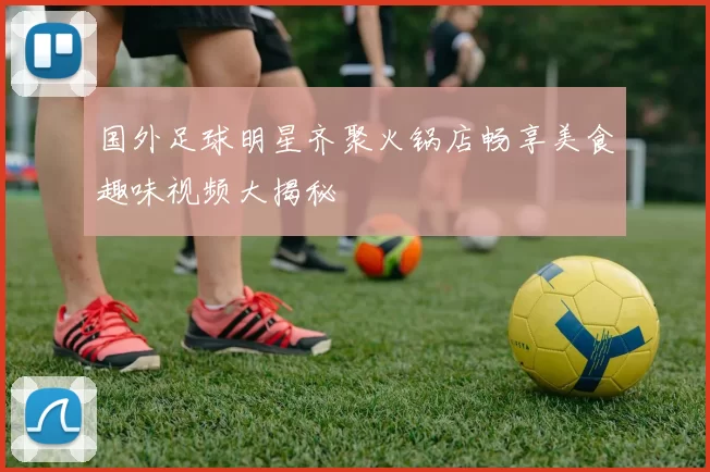 国外足球明星齐聚火锅店畅享美食趣味视频大揭秘