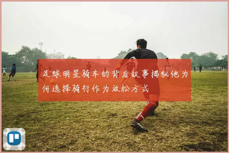 足球明星骑车的背后故事揭秘他为何选择骑行作为放松方式