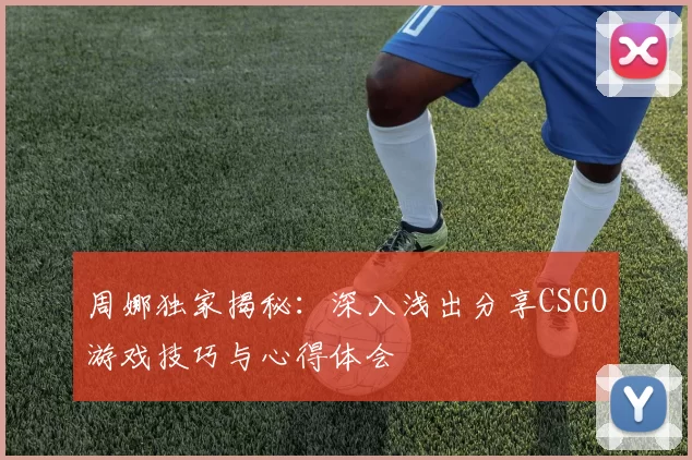 周娜独家揭秘：深入浅出分享CSGO游戏技巧与心得体会