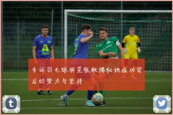 专访羽毛球明星张敏揭秘她成功背后的努力与坚持