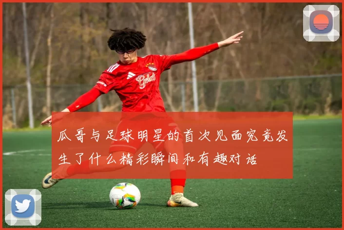 瓜哥与足球明星的首次见面究竟发生了什么精彩瞬间和有趣对话