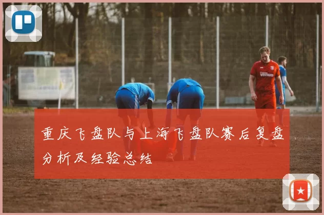 重庆飞盘队与上海飞盘队赛后复盘分析及经验总结