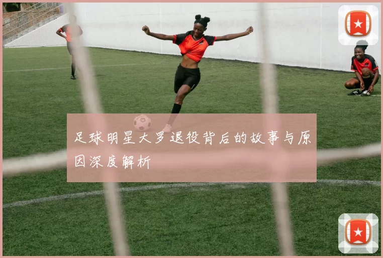 足球明星大罗退役背后的故事与原因深度解析